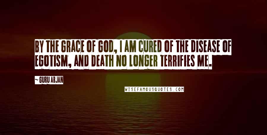 Guru Arjan Quotes: By the Grace of God, I am cured of the disease of egotism, and Death no longer terrifies me.