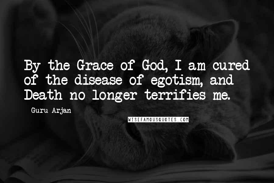 Guru Arjan Quotes: By the Grace of God, I am cured of the disease of egotism, and Death no longer terrifies me.