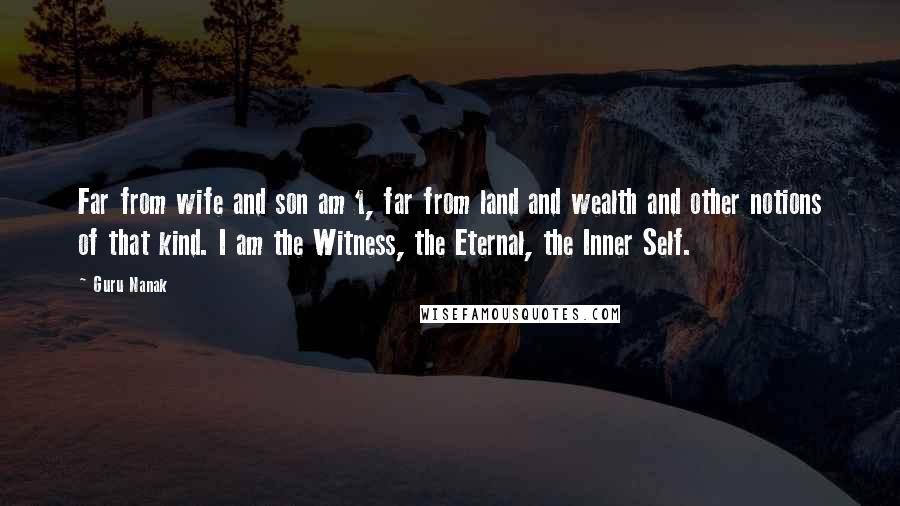 Guru Nanak Quotes: Far from wife and son am 1, far from land and wealth and other notions of that kind. I am the Witness, the Eternal, the Inner Self.