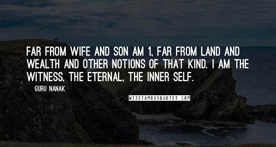 Guru Nanak Quotes: Far from wife and son am 1, far from land and wealth and other notions of that kind. I am the Witness, the Eternal, the Inner Self.