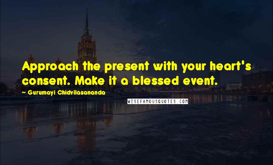 Gurumayi Chidvilasananda Quotes: Approach the present with your heart's consent. Make it a blessed event.