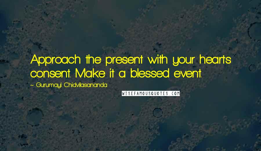 Gurumayi Chidvilasananda Quotes: Approach the present with your heart's consent. Make it a blessed event.