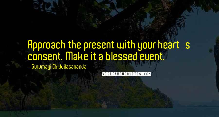 Gurumayi Chidvilasananda Quotes: Approach the present with your heart's consent. Make it a blessed event.