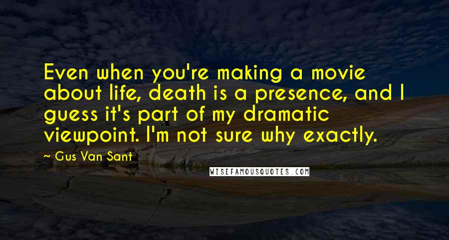 Gus Van Sant Quotes: Even when you're making a movie about life, death is a presence, and I guess it's part of my dramatic viewpoint. I'm not sure why exactly.
