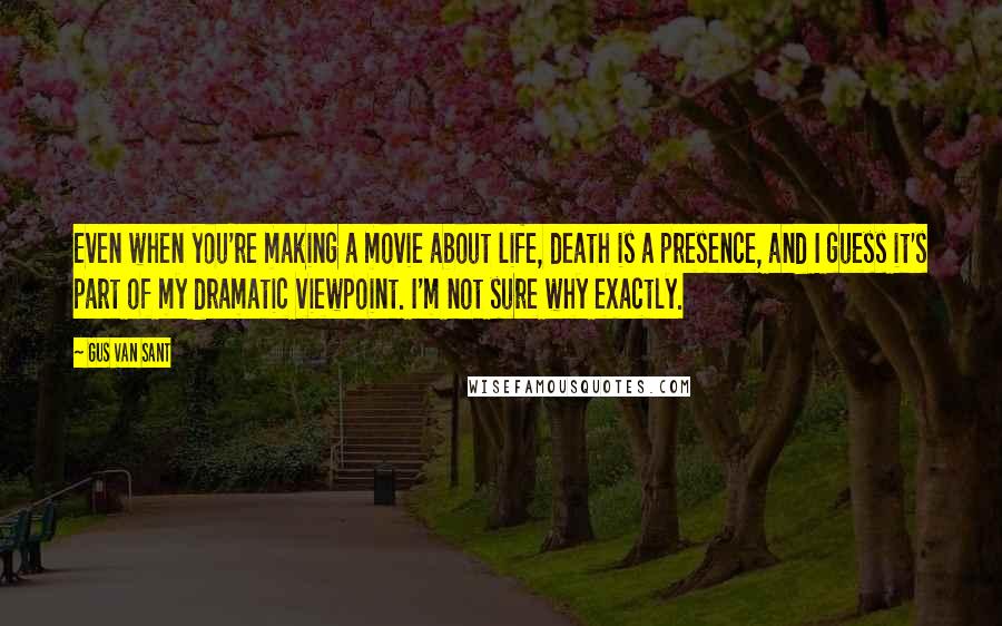 Gus Van Sant Quotes: Even when you're making a movie about life, death is a presence, and I guess it's part of my dramatic viewpoint. I'm not sure why exactly.