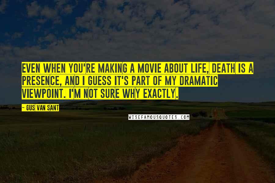 Gus Van Sant Quotes: Even when you're making a movie about life, death is a presence, and I guess it's part of my dramatic viewpoint. I'm not sure why exactly.