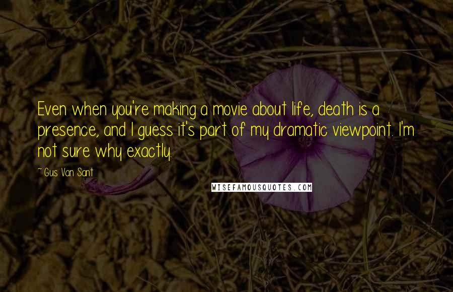 Gus Van Sant Quotes: Even when you're making a movie about life, death is a presence, and I guess it's part of my dramatic viewpoint. I'm not sure why exactly.