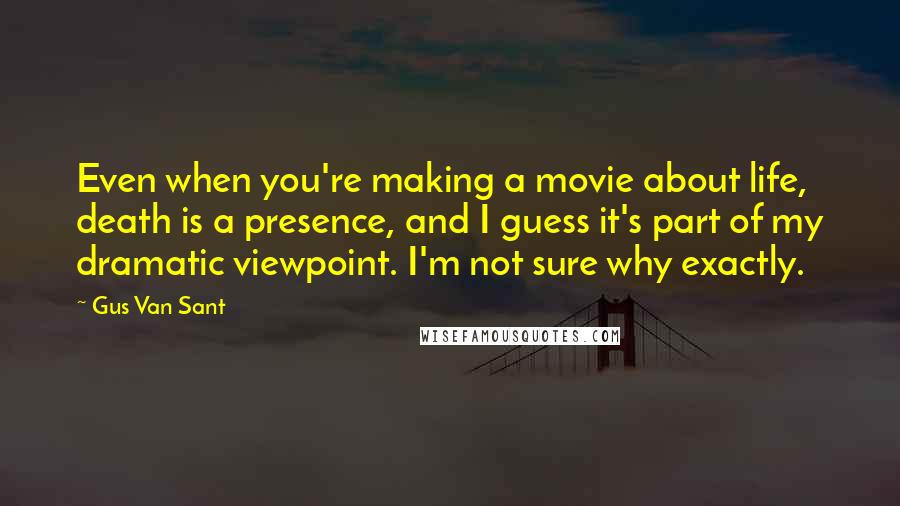 Gus Van Sant Quotes: Even when you're making a movie about life, death is a presence, and I guess it's part of my dramatic viewpoint. I'm not sure why exactly.