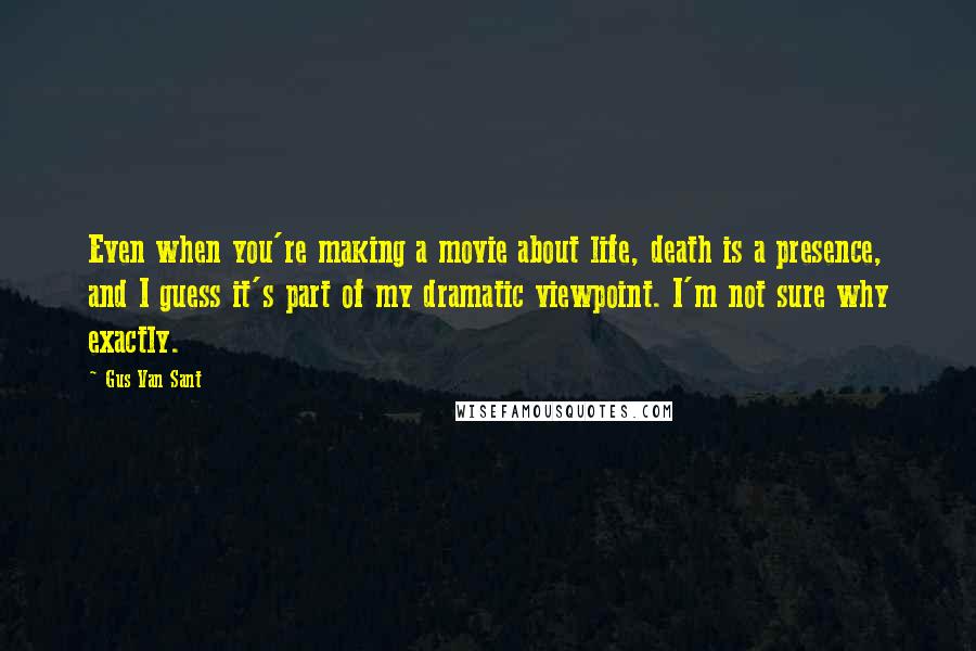 Gus Van Sant Quotes: Even when you're making a movie about life, death is a presence, and I guess it's part of my dramatic viewpoint. I'm not sure why exactly.