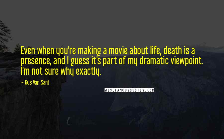 Gus Van Sant Quotes: Even when you're making a movie about life, death is a presence, and I guess it's part of my dramatic viewpoint. I'm not sure why exactly.