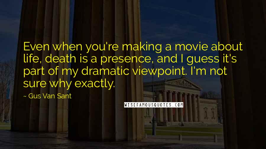 Gus Van Sant Quotes: Even when you're making a movie about life, death is a presence, and I guess it's part of my dramatic viewpoint. I'm not sure why exactly.