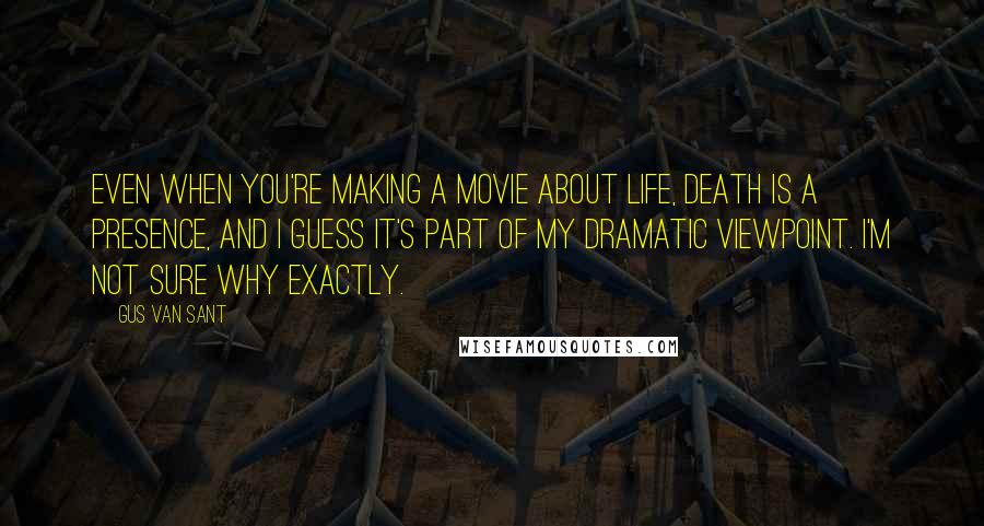 Gus Van Sant Quotes: Even when you're making a movie about life, death is a presence, and I guess it's part of my dramatic viewpoint. I'm not sure why exactly.