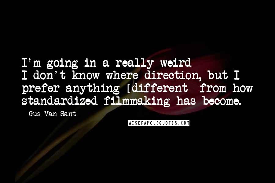 Gus Van Sant Quotes: I'm going in a really weird I-don't-know-where direction, but I prefer anything [different] from how standardized filmmaking has become.