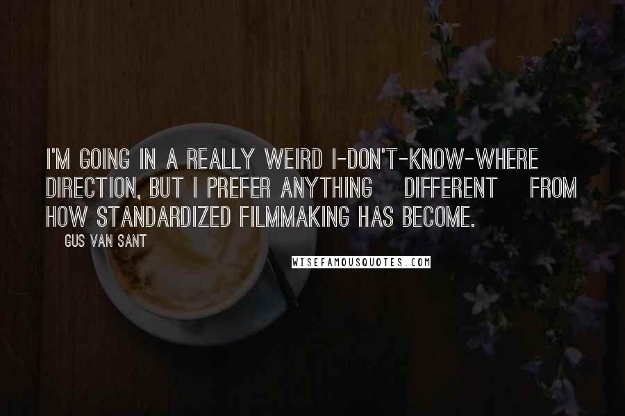 Gus Van Sant Quotes: I'm going in a really weird I-don't-know-where direction, but I prefer anything [different] from how standardized filmmaking has become.