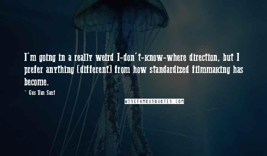 Gus Van Sant Quotes: I'm going in a really weird I-don't-know-where direction, but I prefer anything [different] from how standardized filmmaking has become.