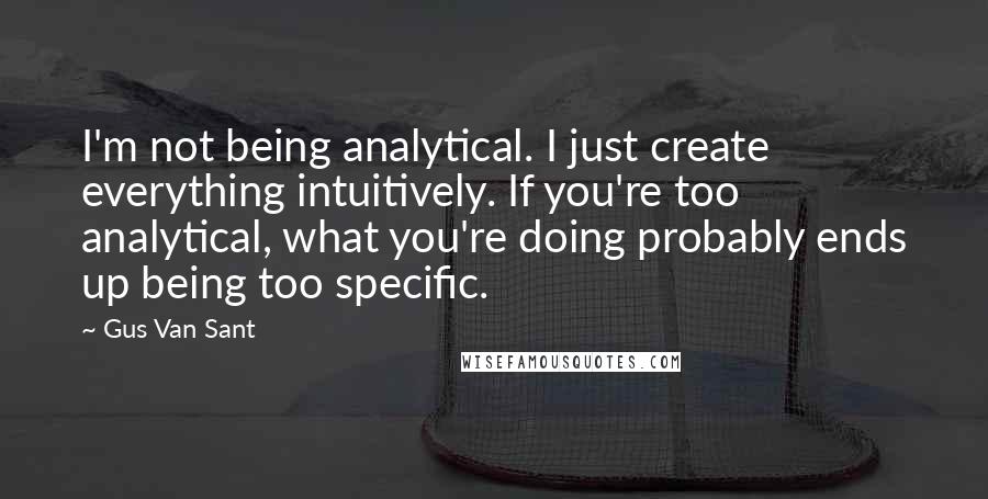 Gus Van Sant Quotes: I'm not being analytical. I just create everything intuitively. If you're too analytical, what you're doing probably ends up being too specific.