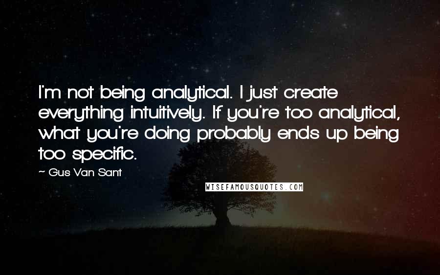 Gus Van Sant Quotes: I'm not being analytical. I just create everything intuitively. If you're too analytical, what you're doing probably ends up being too specific.