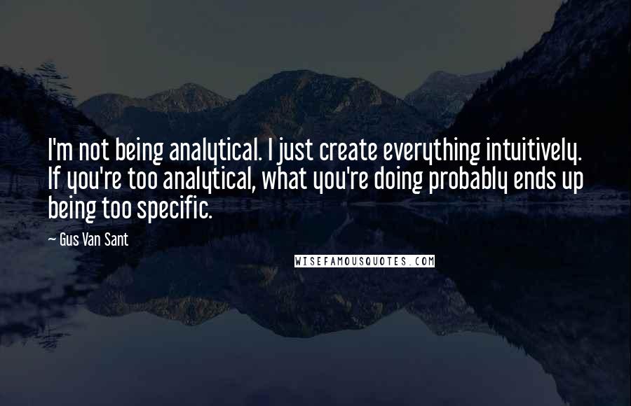 Gus Van Sant Quotes: I'm not being analytical. I just create everything intuitively. If you're too analytical, what you're doing probably ends up being too specific.