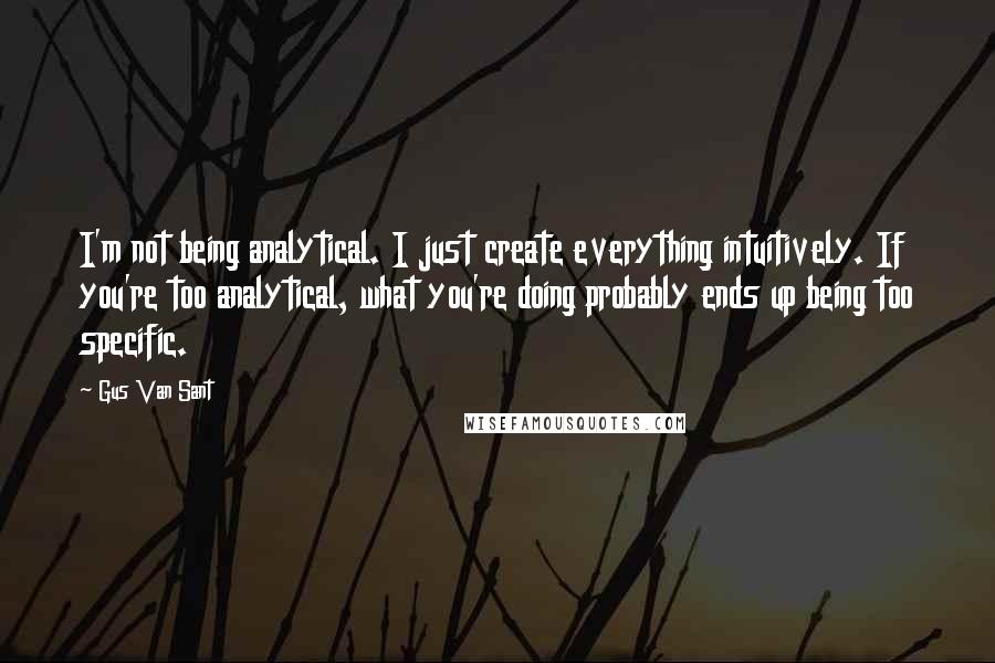 Gus Van Sant Quotes: I'm not being analytical. I just create everything intuitively. If you're too analytical, what you're doing probably ends up being too specific.