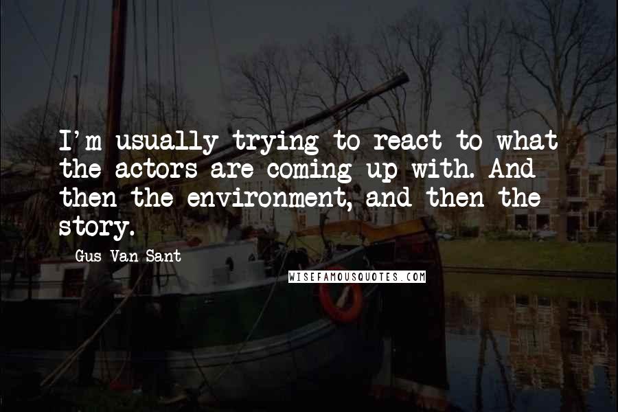 Gus Van Sant Quotes: I'm usually trying to react to what the actors are coming up with. And then the environment, and then the story.