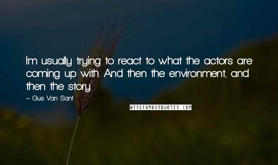 Gus Van Sant Quotes: I'm usually trying to react to what the actors are coming up with. And then the environment, and then the story.