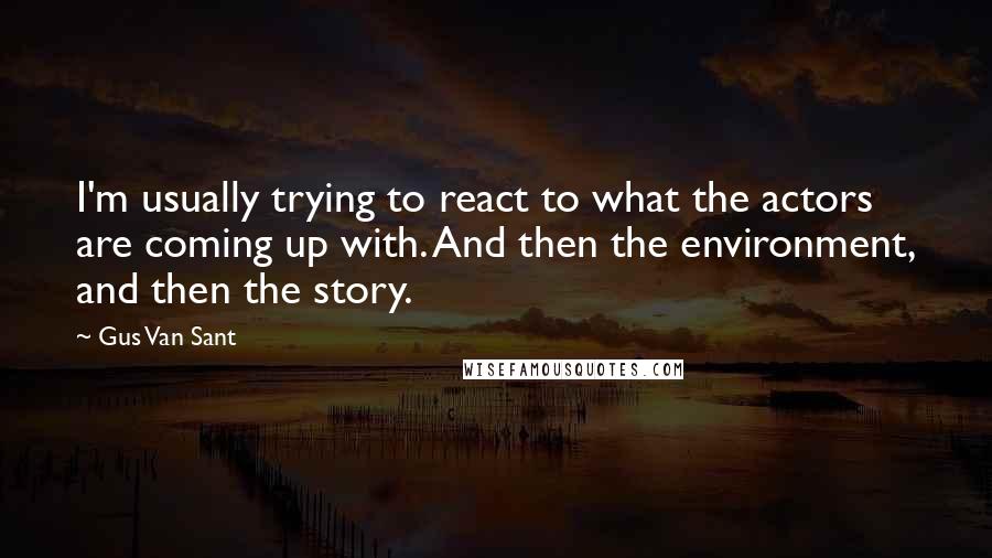 Gus Van Sant Quotes: I'm usually trying to react to what the actors are coming up with. And then the environment, and then the story.