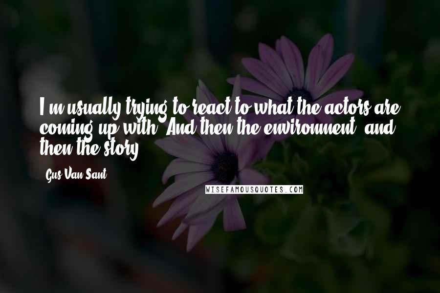 Gus Van Sant Quotes: I'm usually trying to react to what the actors are coming up with. And then the environment, and then the story.