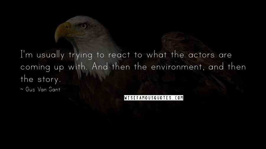 Gus Van Sant Quotes: I'm usually trying to react to what the actors are coming up with. And then the environment, and then the story.