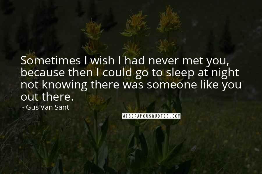 Gus Van Sant Quotes: Sometimes I wish I had never met you, because then I could go to sleep at night not knowing there was someone like you out there.