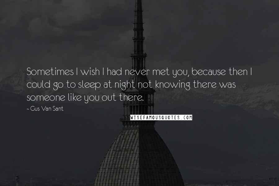 Gus Van Sant Quotes: Sometimes I wish I had never met you, because then I could go to sleep at night not knowing there was someone like you out there.