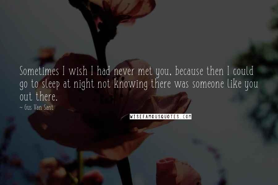 Gus Van Sant Quotes: Sometimes I wish I had never met you, because then I could go to sleep at night not knowing there was someone like you out there.