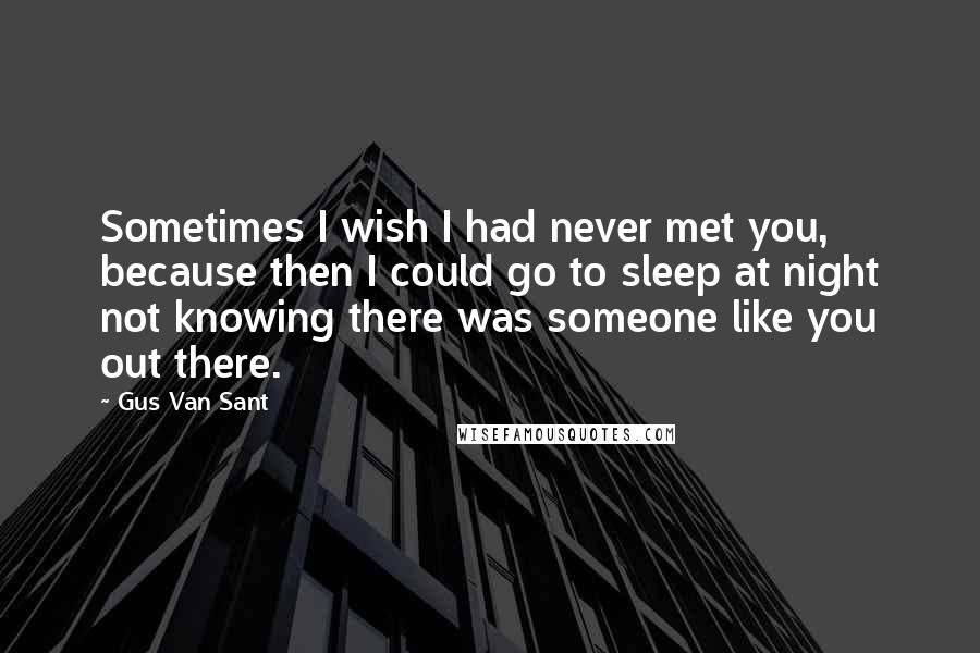 Gus Van Sant Quotes: Sometimes I wish I had never met you, because then I could go to sleep at night not knowing there was someone like you out there.