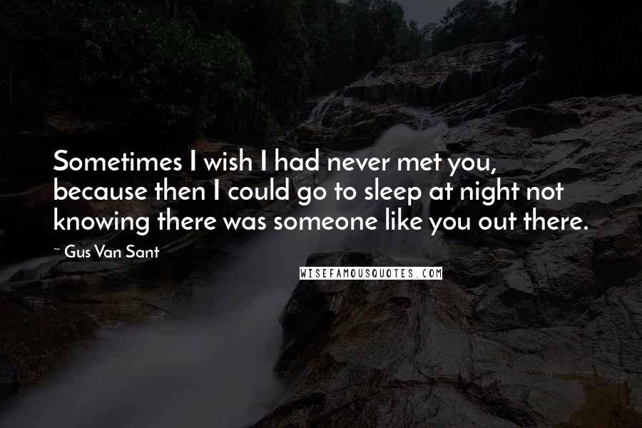 Gus Van Sant Quotes: Sometimes I wish I had never met you, because then I could go to sleep at night not knowing there was someone like you out there.