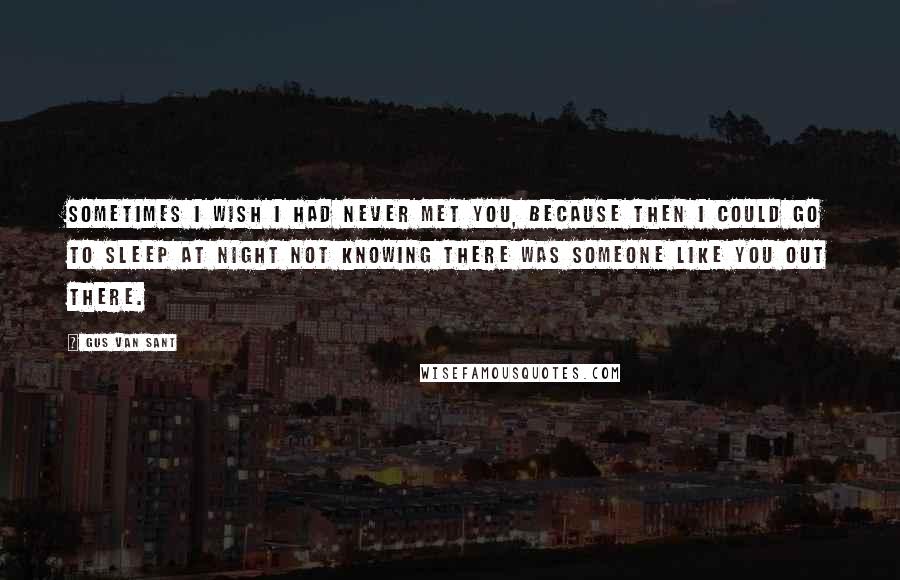 Gus Van Sant Quotes: Sometimes I wish I had never met you, because then I could go to sleep at night not knowing there was someone like you out there.