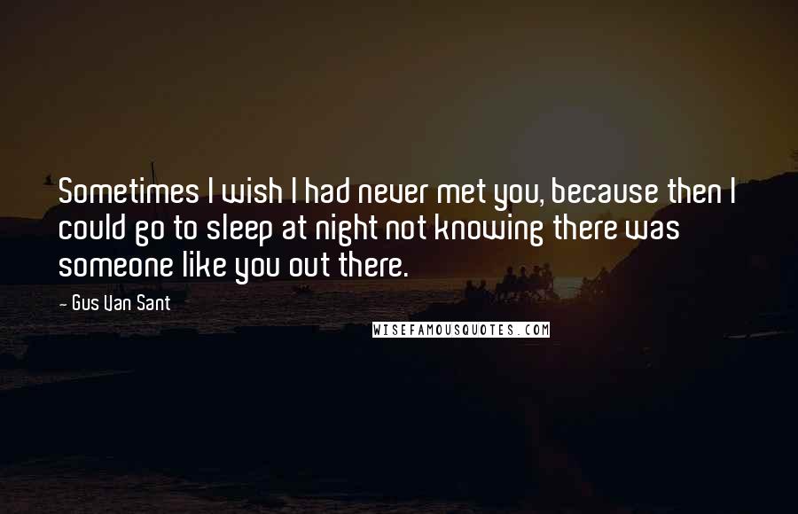 Gus Van Sant Quotes: Sometimes I wish I had never met you, because then I could go to sleep at night not knowing there was someone like you out there.