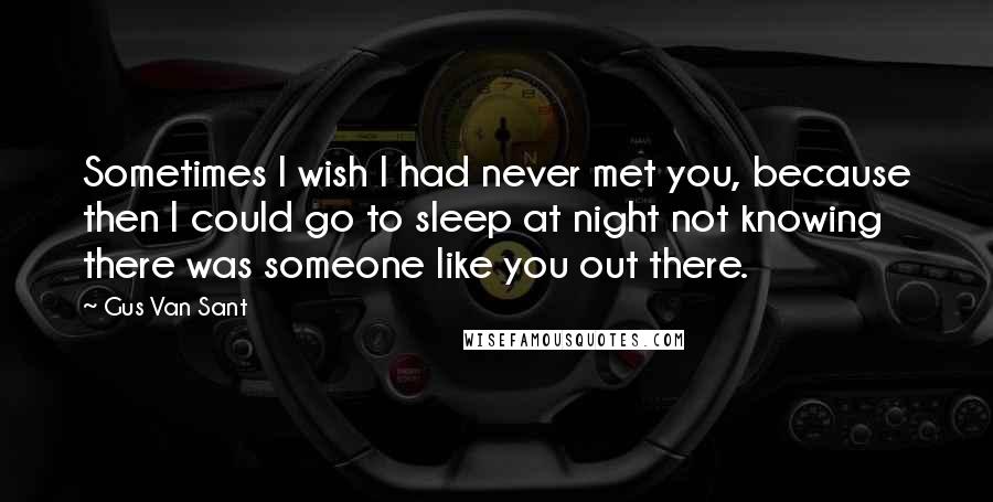Gus Van Sant Quotes: Sometimes I wish I had never met you, because then I could go to sleep at night not knowing there was someone like you out there.