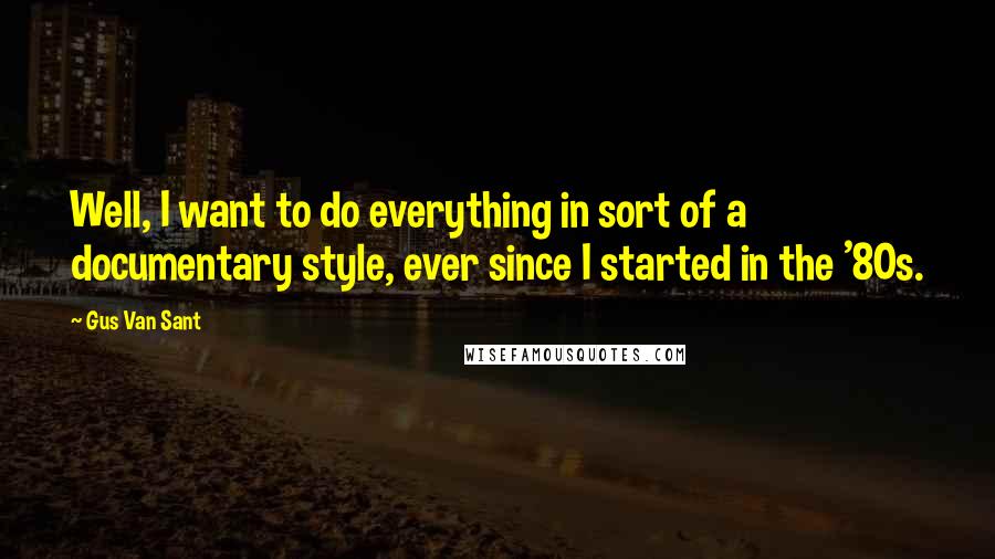 Gus Van Sant Quotes: Well, I want to do everything in sort of a documentary style, ever since I started in the '80s.