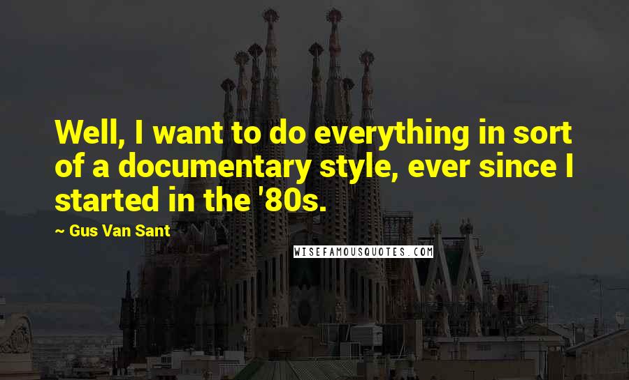 Gus Van Sant Quotes: Well, I want to do everything in sort of a documentary style, ever since I started in the '80s.