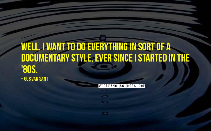 Gus Van Sant Quotes: Well, I want to do everything in sort of a documentary style, ever since I started in the '80s.