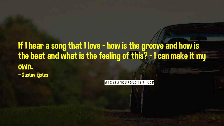 Gustav Ejstes Quotes: If I hear a song that I love - how is the groove and how is the beat and what is the feeling of this? - I can make it my own.