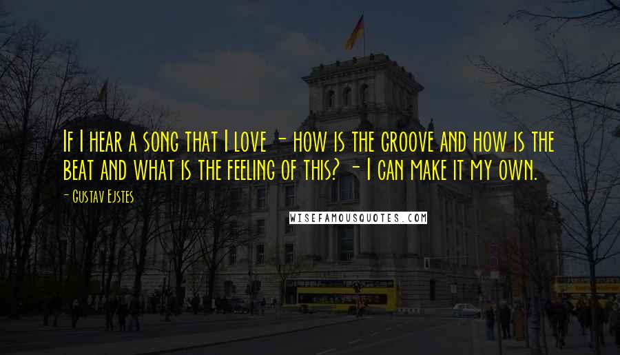 Gustav Ejstes Quotes: If I hear a song that I love - how is the groove and how is the beat and what is the feeling of this? - I can make it my own.