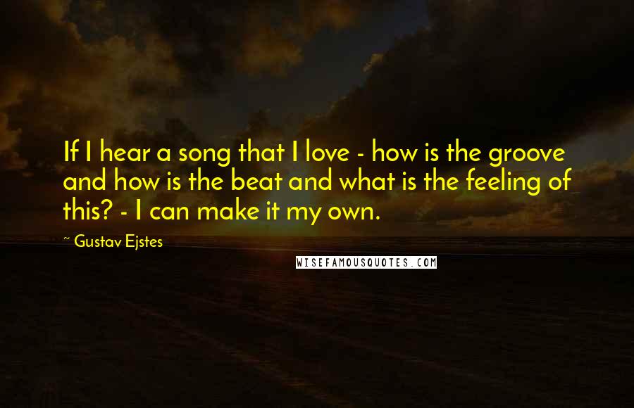 Gustav Ejstes Quotes: If I hear a song that I love - how is the groove and how is the beat and what is the feeling of this? - I can make it my own.