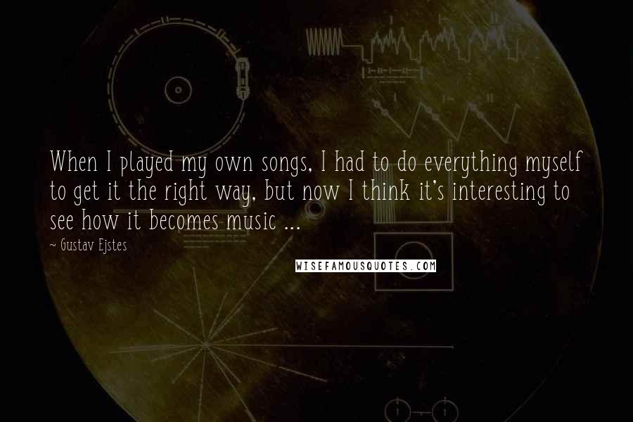 Gustav Ejstes Quotes: When I played my own songs, I had to do everything myself to get it the right way, but now I think it's interesting to see how it becomes music ...