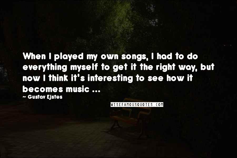 Gustav Ejstes Quotes: When I played my own songs, I had to do everything myself to get it the right way, but now I think it's interesting to see how it becomes music ...