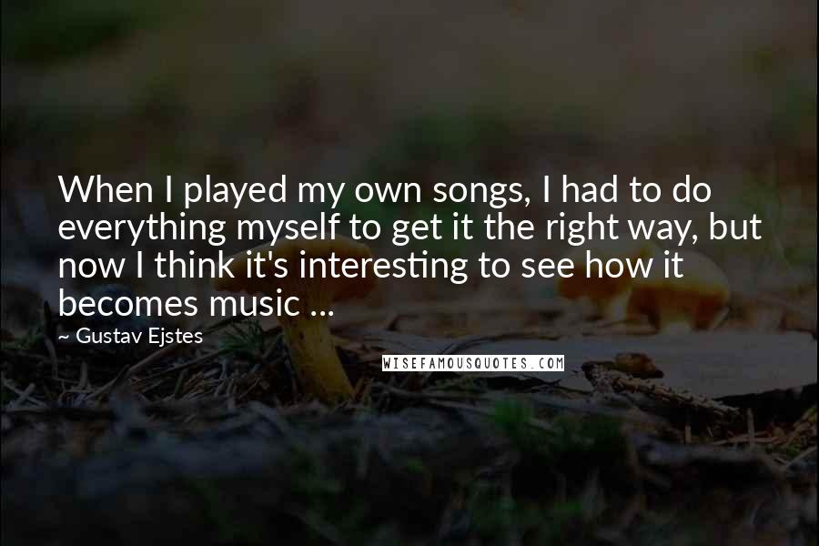 Gustav Ejstes Quotes: When I played my own songs, I had to do everything myself to get it the right way, but now I think it's interesting to see how it becomes music ...