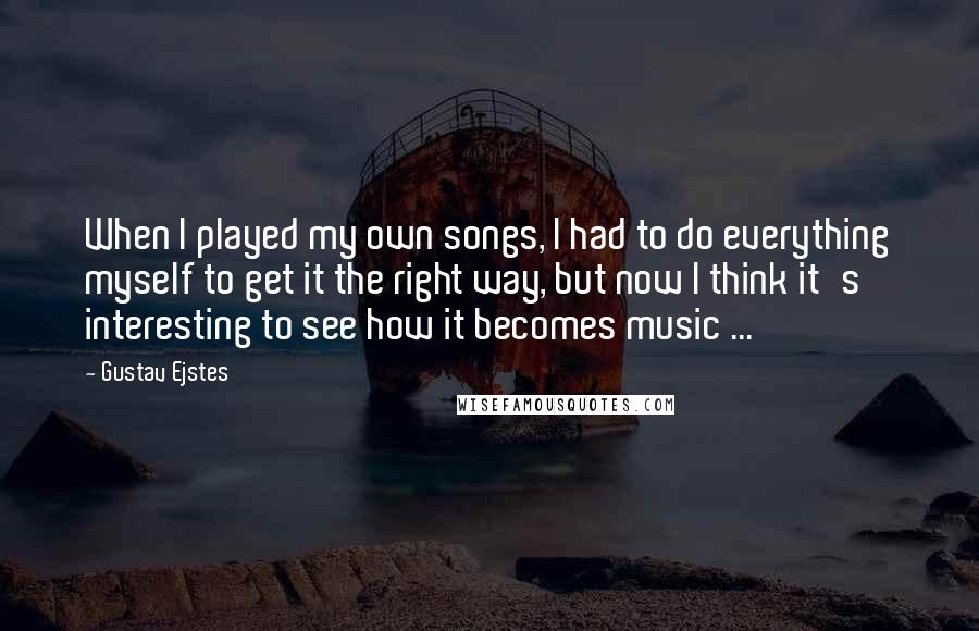 Gustav Ejstes Quotes: When I played my own songs, I had to do everything myself to get it the right way, but now I think it's interesting to see how it becomes music ...