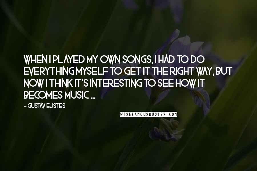 Gustav Ejstes Quotes: When I played my own songs, I had to do everything myself to get it the right way, but now I think it's interesting to see how it becomes music ...