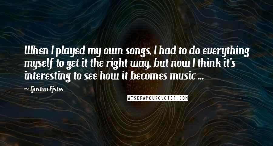 Gustav Ejstes Quotes: When I played my own songs, I had to do everything myself to get it the right way, but now I think it's interesting to see how it becomes music ...