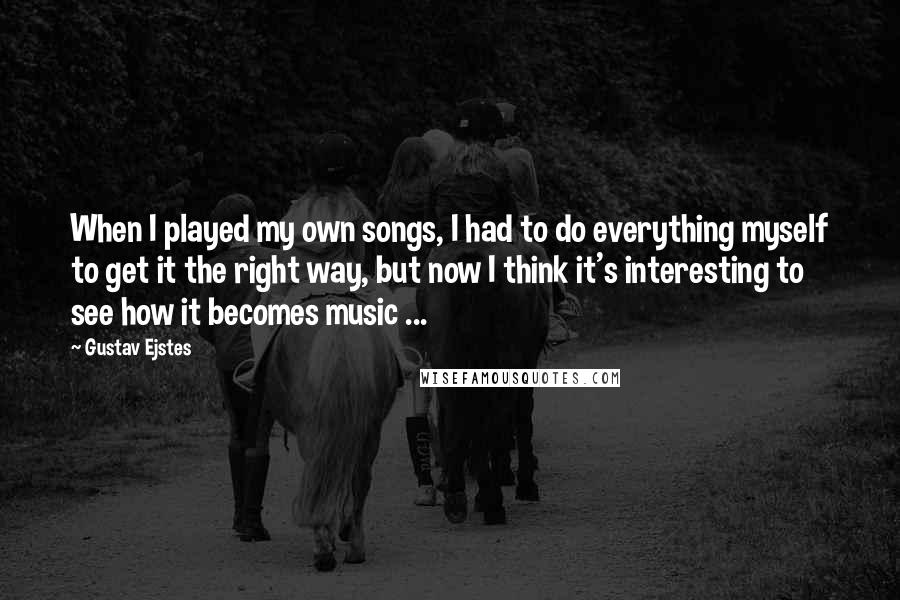 Gustav Ejstes Quotes: When I played my own songs, I had to do everything myself to get it the right way, but now I think it's interesting to see how it becomes music ...