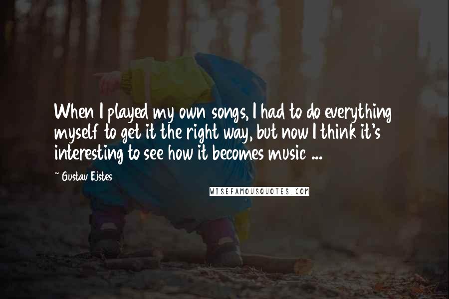 Gustav Ejstes Quotes: When I played my own songs, I had to do everything myself to get it the right way, but now I think it's interesting to see how it becomes music ...